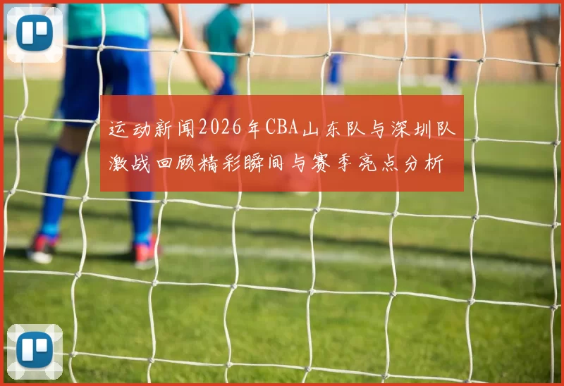 运动新闻2026年CBA山东队与深圳队激战回顾精彩瞬间与赛季亮点分析