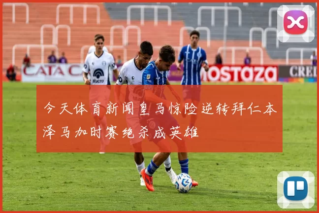 今天体育新闻皇马惊险逆转拜仁本泽马加时赛绝杀成英雄