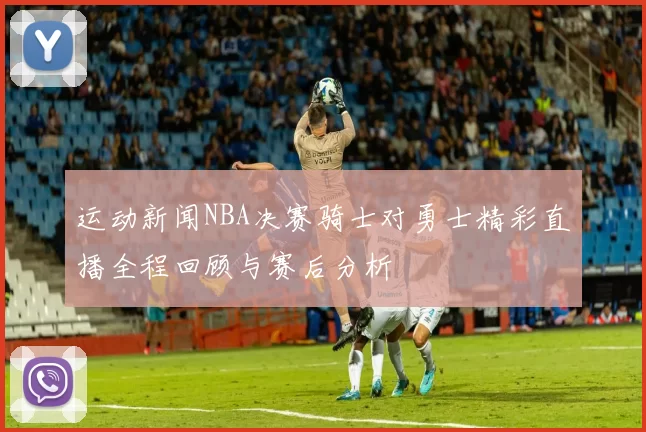 运动新闻NBA决赛骑士对勇士精彩直播全程回顾与赛后分析